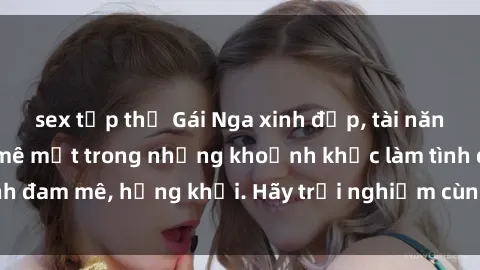 sex tập thể Gái Nga xinh đẹp, tài năng khiến bạn phải mê mệt trong những khoảnh khắc làm tình đam mê, hứng khởi. Hãy trải nghiệm cùng họ ngay hôm nay!