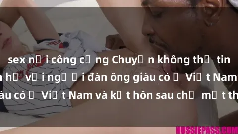 sex nơi công cộng Chuyện không thể tin nổi: Gái Tây quan hệ với người đàn ông giàu có ở Việt Nam và kết hôn sau chỉ một tháng