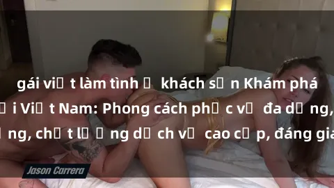 gái việt làm tình ở khách sạn Khám phá thế giới của gái gọi Việt Nam: Phong cách phục vụ đa dạng, chất lượng dịch vụ cao cấp, đáng giá mọi khoản chi phí