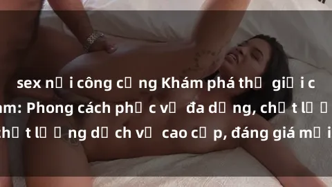 sex nơi công cộng Khám phá thế giới của gái gọi Việt Nam: Phong cách phục vụ đa dạng, chất lượng dịch vụ cao cấp, đáng giá mọi khoản chi phí