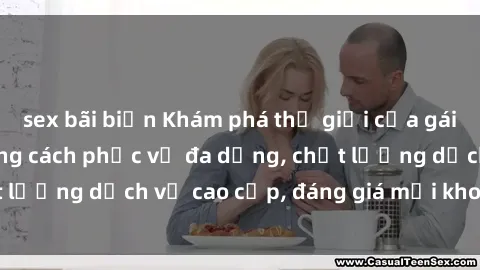 sex bãi biển Khám phá thế giới của gái gọi Việt Nam: Phong cách phục vụ đa dạng, chất lượng dịch vụ cao cấp, đáng giá mọi khoản chi phí