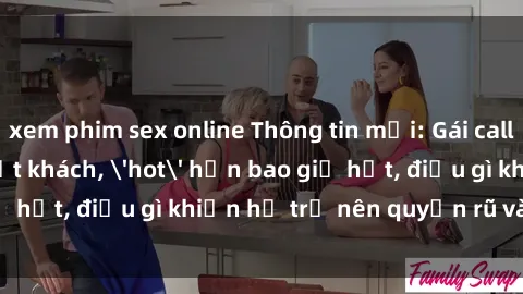 xem phim sex online Thông tin mới: Gái call girl Việt Nam đắt khách, 'hot' hơn bao giờ hết, điều gì khiến họ trở nên quyến rũ và đáng chú ý?
