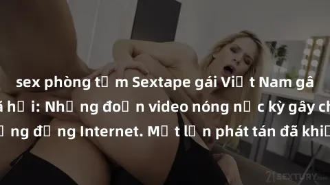 sex phòng tắm Sextape gái Việt Nam gây sốt trên mạng xã hội: Những đoạn video nóng nực kỳ gây chấn động cộng đồng Internet. Một lần phát tán đã khiến người xem không thể rời mắt.