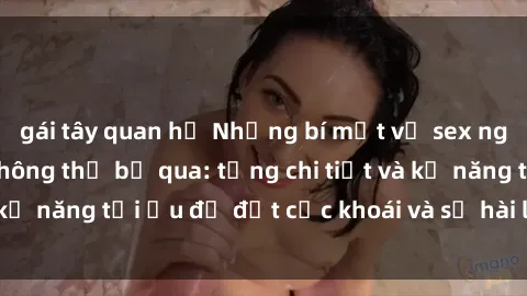 gái tây quan hệ Những bí mật về sex người lớn mà bạn không thể bỏ qua: từng chi tiết và kỹ năng tối ưu để đạt cực khoái và sự hài lòng tối đa.