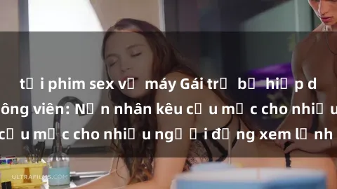 tải phim sex về máy Gái trẻ bị hiếp dâm bạo lực trong công viên: Nạn nhân kêu cứu mặc cho nhiều người đứng xem lạnh lùng