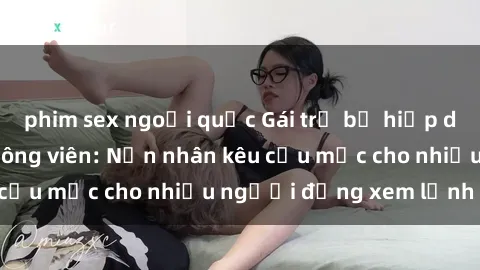 phim sex ngoại quốc Gái trẻ bị hiếp dâm bạo lực trong công viên: Nạn nhân kêu cứu mặc cho nhiều người đứng xem lạnh lùng