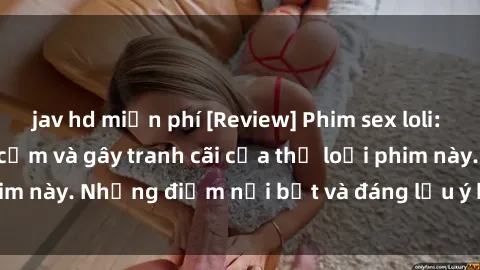 jav hd miễn phí [Review] Phim sex loli: Đánh giá về sự gợi cảm và gây tranh cãi của thể loại phim này. Những điểm nổi bật và đáng lưu ý khi xem phim loli.