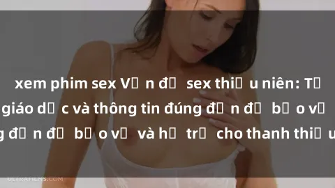 xem phim sex Vấn đề sex thiếu niên: Tầm quan trọng của giáo dục và thông tin đúng đắn để bảo vệ và hỗ trợ cho thanh thiếu niên