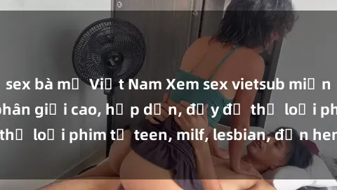 sex bà mẹ Việt Nam Xem sex vietsub miễn phí tại nhà, độ phân giải cao, hấp dẫn, đầy đủ thể loại phim từ teen, milf, lesbian, đến hentai và jav.