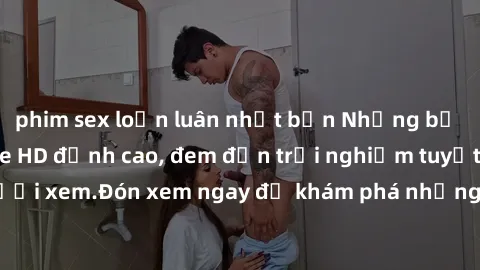 phim sex loạn luân nhật bản Những bộ phim sex không che HD đỉnh cao, đem đến trải nghiệm tuyệt vời cho người xem.Đón xem ngay để khám phá những cảnh quay đẹp mắt và kích thích.