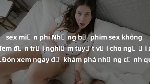 sex miễn phí Những bộ phim sex không che HD đỉnh cao, đem đến trải nghiệm tuyệt vời cho người xem.Đón xem ngay để khám phá những cảnh quay đẹp mắt và kích thích.