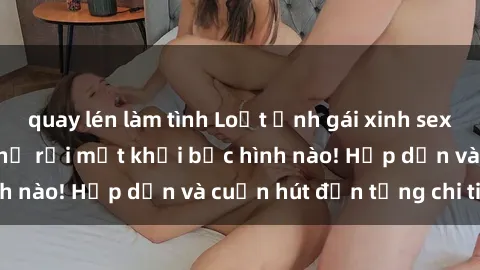 quay lén làm tình Loạt ảnh gái xinh sex nóng bỏng, không thể rời mắt khỏi bức hình nào! Hấp dẫn và cuốn hút đến từng chi tiết.