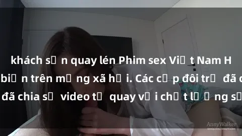 khách sạn quay lén Phim sex Việt Nam HD ngày càng phổ biến trên mạng xã hội. Các cặp đôi trẻ đã chia sẻ video tự quay với chất lượng sắc nét, gợi cảm.