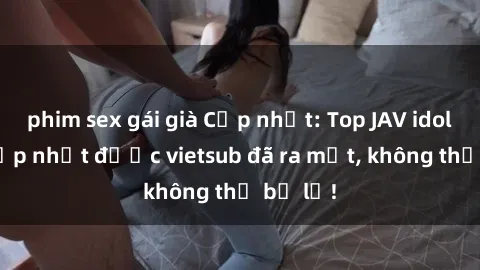phim sex gái già Cập nhật: Top JAV idol xinh đẹp nhất được vietsub đã ra mắt, không thể bỏ lỡ!