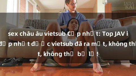 sex châu âu vietsub Cập nhật: Top JAV idol xinh đẹp nhất được vietsub đã ra mắt, không thể bỏ lỡ!