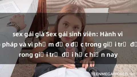 sex gái già Sex gái sinh viên: Hành vi gấu không hợp pháp và vi phạm đạo đức trong giới trẻ đại học hiện nay
