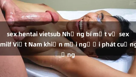 sex hentai vietsub Những bí mật về sex milf Việt Nam khiến mọi người phát cuồng