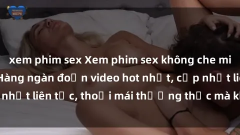 xem phim sex Xem phim sex không che miễn phí tại đây – Hàng ngàn đoạn video hot nhất, cập nhật liên tục, thoải mái thưởng thức mà không tốn kém.