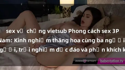 sex vợ chồng vietsub Phong cách sex 3P độc đáo tại Việt Nam: Kinh nghiệm thăng hoa cùng ba người, trải nghiệm độc đáo và phấn khích không thể bỏ lỡ!