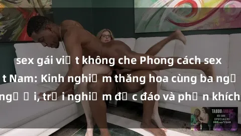 sex gái việt không che Phong cách sex 3P độc đáo tại Việt Nam: Kinh nghiệm thăng hoa cùng ba người, trải nghiệm độc đáo và phấn khích không thể bỏ lỡ!