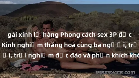 gái xinh lộ hàng Phong cách sex 3P độc đáo tại Việt Nam: Kinh nghiệm thăng hoa cùng ba người, trải nghiệm độc đáo và phấn khích không thể bỏ lỡ!