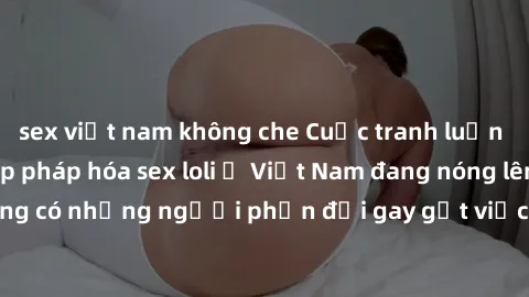 sex việt nam không che Cuộc tranh luận về việc có nên hợp pháp hóa sex loli ở Việt Nam đang nóng lên. Đồng thời, cũng có những người phản đối gay gắt việc này vì lo ngại về tác động tiêu cực lên trẻ e