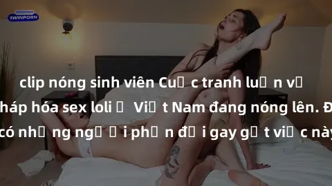 clip nóng sinh viên Cuộc tranh luận về việc có nên hợp pháp hóa sex loli ở Việt Nam đang nóng lên. Đồng thời, cũng có những người phản đối gay gắt việc này vì lo ngại về tác động tiêu cực lên trẻ em v