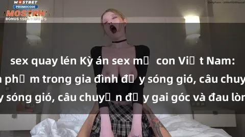 sex quay lén Kỳ án sex mẹ con Việt Nam: Sự sở hữu và xâm phạm trong gia đình đầy sóng gió, câu chuyện đầy gai góc và đau lòng.