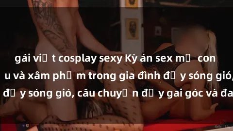 gái việt cosplay sexy Kỳ án sex mẹ con Việt Nam: Sự sở hữu và xâm phạm trong gia đình đầy sóng gió, câu chuyện đầy gai góc và đau lòng.