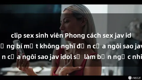 clip sex sinh viên Phong cách sex jav idol siêu hấp dẫn: Những bí mật không nghĩ đến của ngôi sao jav idol sẽ làm bạn ngạc nhiên!