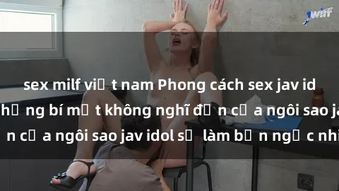 sex milf việt nam Phong cách sex jav idol siêu hấp dẫn: Những bí mật không nghĩ đến của ngôi sao jav idol sẽ làm bạn ngạc nhiên!