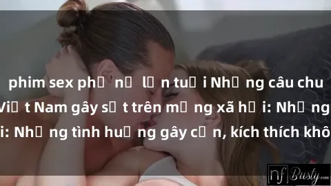 phim sex phụ nữ lớn tuổi Những câu chuyện sex sinh viên Việt Nam gây sốt trên mạng xã hội: Những tình huống gây cấn, kích thích không thể bỏ qua