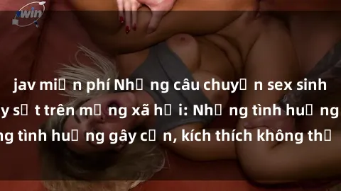 jav miễn phí Những câu chuyện sex sinh viên Việt Nam gây sốt trên mạng xã hội: Những tình huống gây cấn, kích thích không thể bỏ qua