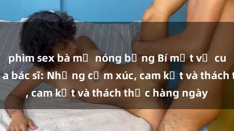 phim sex bà mẹ nóng bỏng Bí mật về cuộc sống sex của bác sĩ: Những cảm xúc, cam kết và thách thức hàng ngày