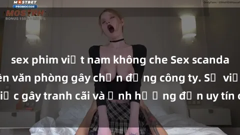 sex phim việt nam không che Sex scandal của nữ nhân viên văn phòng gây chấn động công ty. Sự việc gây tranh cãi và ảnh hưởng đến uy tín của doanh nghiệp.