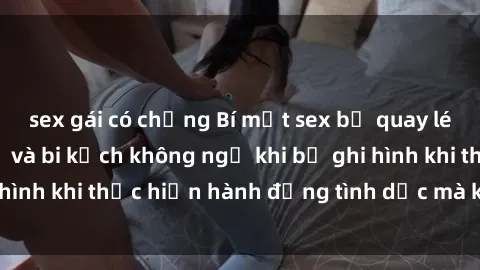 sex gái có chồng Bí mật sex bị quay lén: Những hậu quả và bi kịch không ngờ khi bị ghi hình khi thực hiện hành động tình dục mà không biết.
