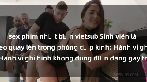 sex phim nhật bản vietsub Sinh viên là nạn nhân của video quay lén trong phòng cấp kính: Hành vi ghi hình không đúng đắn đang gây tranh cãi lớn