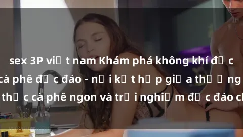 sex 3P việt nam Khám phá không khí độc đáo tại sex quán cà phê độc đáo - nơi kết hợp giữa thưởng thức cà phê ngon và trải nghiệm độc đáo của không gian sex shop.
