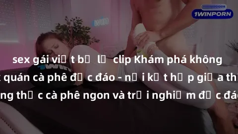 sex gái việt bị lộ clip Khám phá không khí độc đáo tại sex quán cà phê độc đáo - nơi kết hợp giữa thưởng thức cà phê ngon và trải nghiệm độc đáo của không gian sex shop.
