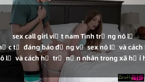 sex call girl việt nam Tình trạng nô lệ tình dục: Những thực tế đáng báo động về sex nô lệ và cách hỗ trợ nạn nhân trong xã hội hiện nay