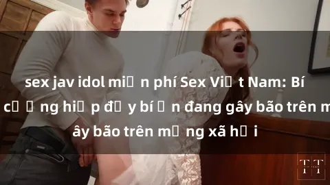 sex jav idol miễn phí Sex Việt Nam: Bí mật về vụ cưỡng hiếp đầy bí ẩn đang gây bão trên mạng xã hội
