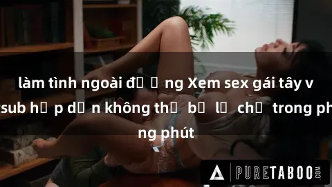 làm tình ngoài đường Xem sex gái tây vietsub hấp dẫn không thể bỏ lỡ chỉ trong phút