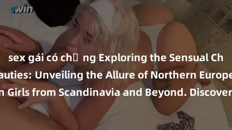 sex gái có chồng Exploring the Sensual Charms of Nordic Beauties: Unveiling the Allure of Northern European Sexiness in Girls from Scandinavia and Beyond. Discover the Seductive Secrets of Northern Eu