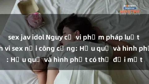sex jav idol Nguy cơ vi phạm pháp luật khi thực hiện hành vi sex nơi công cộng: Hậu quả và hình phạt có thể đối mặt
