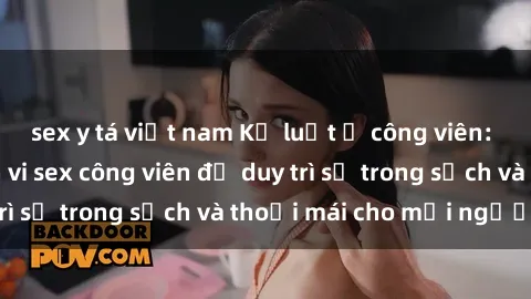 sex y tá việt nam Kỷ luật ở công viên: Chấn chỉnh hành vi sex công viên để duy trì sự trong sạch và thoải mái cho mọi người.