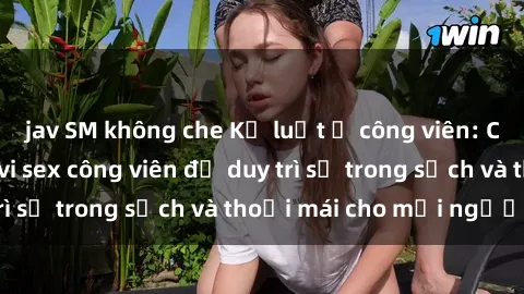 jav SM không che Kỷ luật ở công viên: Chấn chỉnh hành vi sex công viên để duy trì sự trong sạch và thoải mái cho mọi người.