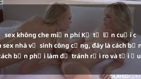 sex không che miễn phí Kể từ lần cuối cùng bạn thực hành sex nhà vệ sinh công cộng, đây là cách bạn phải làm để tránh rủi ro và tối ưu trải nghiệm.