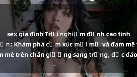 sex gia đình Trải nghiệm đỉnh cao tình yêu tại sex khách sạn: Khám phá cảm xúc mới mẻ và đam mê trên chăn giường sang trọng, độc đáo, không giới hạn.
