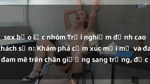 sex bạo lực nhóm Trải nghiệm đỉnh cao tình yêu tại sex khách sạn: Khám phá cảm xúc mới mẻ và đam mê trên chăn giường sang trọng, độc đáo, không giới hạn.