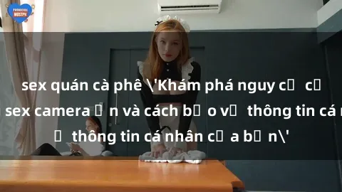 sex quán cà phê 'Khám phá nguy cơ của việc sử dụng sex camera ẩn và cách bảo vệ thông tin cá nhân của bạn'